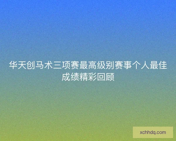 华天创马术三项赛最高级别赛事个人最佳成绩精彩回顾