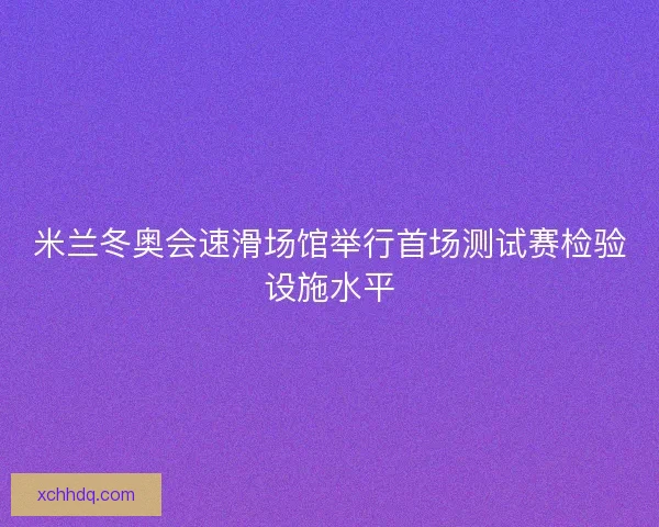 米兰冬奥会速滑场馆举行首场测试赛检验设施水平