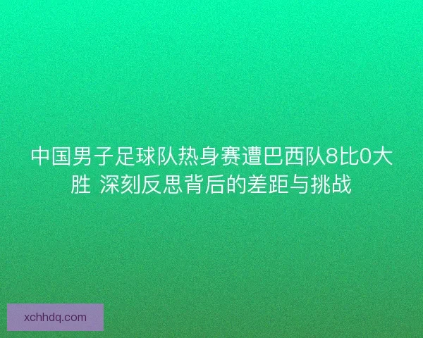 中国男子足球队热身赛遭巴西队8比0大胜 深刻反思背后的差距与挑战